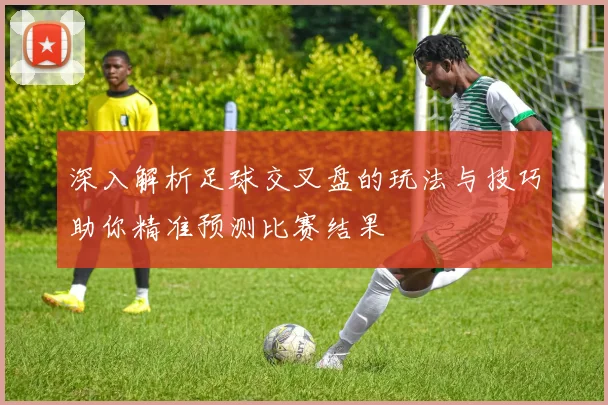 深入解析足球交叉盘的玩法与技巧助你精准预测比赛结果