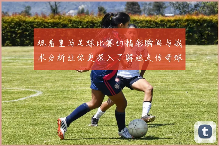 观看皇马足球比赛的精彩瞬间与战术分析让你更深入了解这支传奇球队
