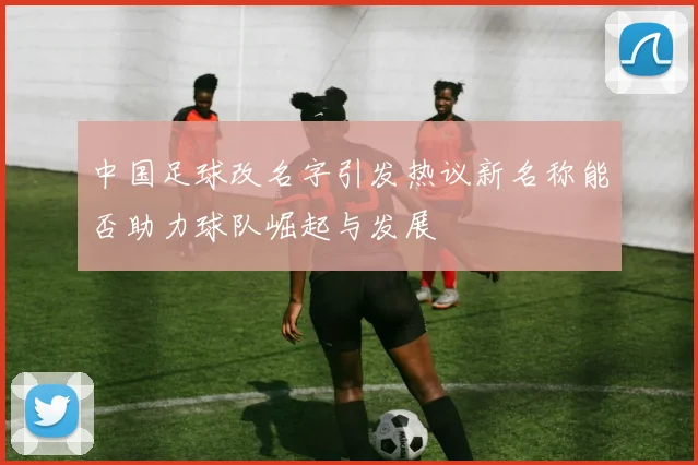 中国足球改名字引发热议新名称能否助力球队崛起与发展