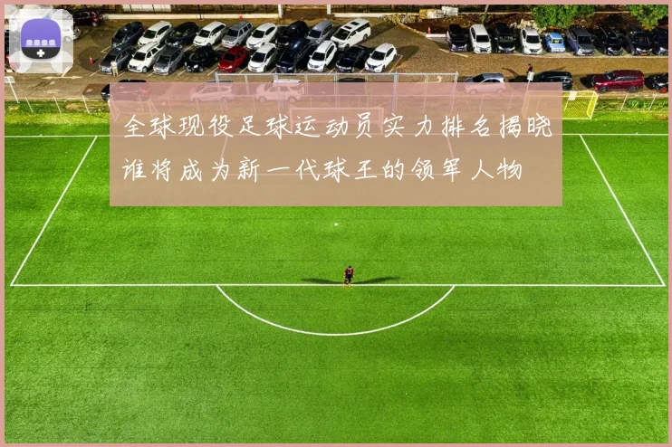 全球现役足球运动员实力排名揭晓谁将成为新一代球王的领军人物