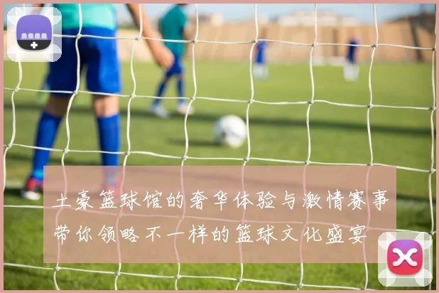 土豪篮球馆的奢华体验与激情赛事带你领略不一样的篮球文化盛宴