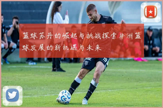 篮球苏丹的崛起与挑战探索非洲篮球发展的新机遇与未来