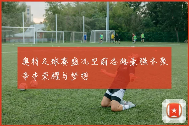 奥特足球赛盛况空前各路豪强齐聚争夺荣耀与梦想