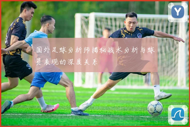 国外足球分析师揭秘战术分析与球员表现的深度关系