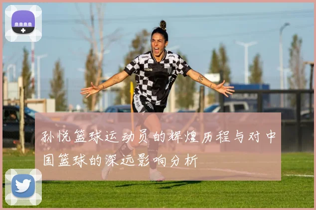 孙悦篮球运动员的辉煌历程与对中国篮球的深远影响分析