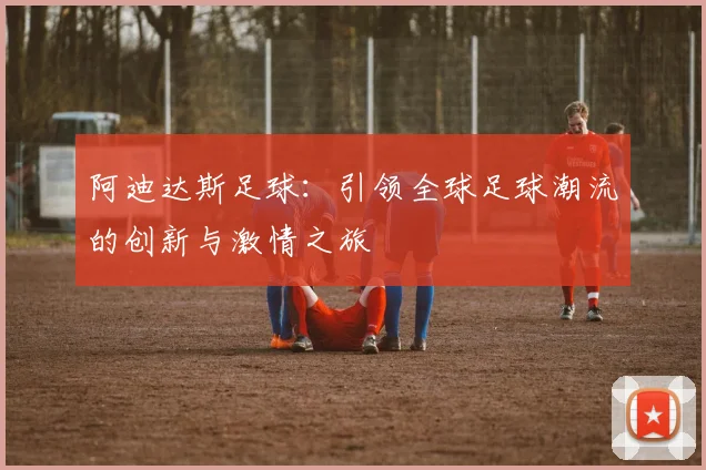 阿迪达斯足球：引领全球足球潮流的创新与激情之旅