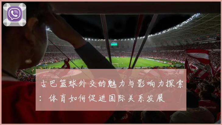 古巴篮球外交的魅力与影响力探索：体育如何促进国际关系发展